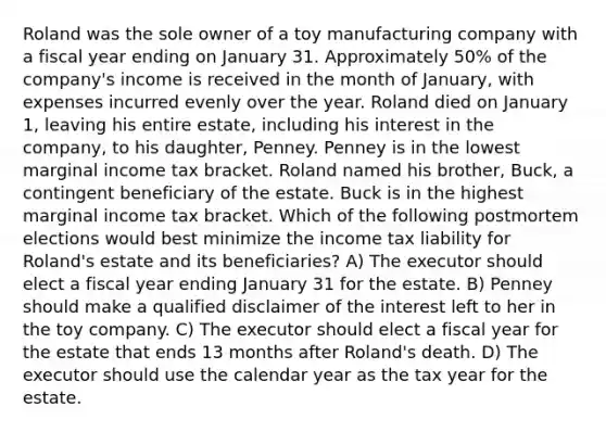 Roland was the sole owner of a toy manufacturing company with a fiscal year ending on January 31. Approximately 50% of the company's income is received in the month of January, with expenses incurred evenly over the year. Roland died on January 1, leaving his entire estate, including his interest in the company, to his daughter, Penney. Penney is in the lowest marginal income tax bracket. Roland named his brother, Buck, a contingent beneficiary of the estate. Buck is in the highest marginal income tax bracket. Which of the following postmortem elections would best minimize the income tax liability for Roland's estate and its beneficiaries? A) The executor should elect a fiscal year ending January 31 for the estate. B) Penney should make a qualified disclaimer of the interest left to her in the toy company. C) The executor should elect a fiscal year for the estate that ends 13 months after Roland's death. D) The executor should use the calendar year as the tax year for the estate.