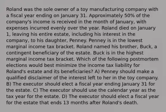 Roland was the sole owner of a toy manufacturing company with a fiscal year ending on January 31. Approximately 50% of the company's income is received in the month of January, with expenses incurred evenly over the year. Roland died on January 1, leaving his entire estate, including his interest in the company, to his daughter, Penney. Penney is in the lowest marginal income tax bracket. Roland named his brother, Buck, a contingent beneficiary of the estate. Buck is in the highest marginal income tax bracket. Which of the following postmortem elections would best minimize the income tax liability for Roland's estate and its beneficiaries? A) Penney should make a qualified disclaimer of the interest left to her in the toy company. B) The executor should elect a fiscal year ending January 31 for the estate. C) The executor should use the calendar year as the tax year for the estate. D) The executor should elect a fiscal year for the estate that ends 13 months after Roland's death.