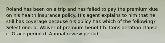 Roland has been on a trip and has failed to pay the premium due on his health insurance policy. His agent explains to him that he still has coverage because his policy has which of the following? Select one: a. Waiver of premium benefit b. Consideration clause c. Grace period d. Annual review period