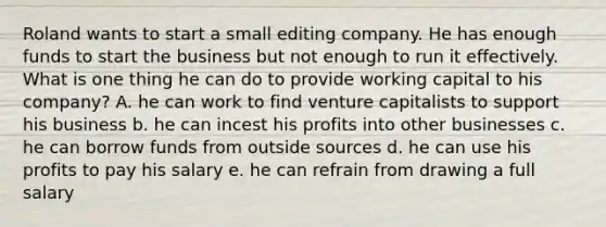 Roland wants to start a small editing company. He has enough funds to start the business but not enough to run it effectively. What is one thing he can do to provide working capital to his company? A. he can work to find venture capitalists to support his business b. he can incest his profits into other businesses c. he can borrow funds from outside sources d. he can use his profits to pay his salary e. he can refrain from drawing a full salary