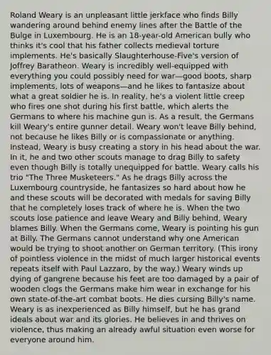 Roland Weary is an unpleasant little jerkface who finds Billy wandering around behind enemy lines after the Battle of the Bulge in Luxembourg. He is an 18-year-old American bully who thinks it's cool that his father collects medieval torture implements. He's basically Slaughterhouse-Five's version of Joffrey Baratheon. Weary is incredibly well-equipped with everything you could possibly need for war—good boots, sharp implements, lots of weapons—and he likes to fantasize about what a great soldier he is. In reality, he's a violent little creep who fires one shot during his first battle, which alerts the Germans to where his machine gun is. As a result, the Germans kill Weary's entire gunner detail. Weary won't leave Billy behind, not because he likes Billy or is compassionate or anything. Instead, Weary is busy creating a story in his head about the war. In it, he and two other scouts manage to drag Billy to safety even though Billy is totally unequipped for battle. Weary calls his trio "The Three Musketeers." As he drags Billy across the Luxembourg countryside, he fantasizes so hard about how he and these scouts will be decorated with medals for saving Billy that he completely loses track of where he is. When the two scouts lose patience and leave Weary and Billy behind, Weary blames Billy. When the Germans come, Weary is pointing his gun at Billy. The Germans cannot understand why one American would be trying to shoot another on German territory. (This irony of pointless violence in the midst of much larger historical events repeats itself with Paul Lazzaro, by the way.) Weary winds up dying of gangrene because his feet are too damaged by a pair of wooden clogs the Germans make him wear in exchange for his own state-of-the-art combat boots. He dies cursing Billy's name. Weary is as inexperienced as Billy himself, but he has grand ideals about war and its glories. He believes in and thrives on violence, thus making an already awful situation even worse for everyone around him.