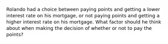 Rolando had a choice between paying points and getting a lower interest rate on his mortgage, or not paying points and getting a higher interest rate on his mortgage. What factor should he think about when making the decision of whether or not to pay the points?