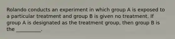 Rolando conducts an experiment in which group A is exposed to a particular treatment and group B is given no treatment. If group A is designated as the treatment group, then group B is the __________.