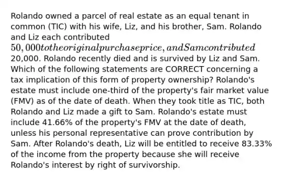 Rolando owned a parcel of real estate as an equal tenant in common (TIC) with his wife, Liz, and his brother, Sam. Rolando and Liz each contributed 50,000 to the original purchase price, and Sam contributed20,000. Rolando recently died and is survived by Liz and Sam. Which of the following statements are CORRECT concerning a tax implication of this form of property ownership? Rolando's estate must include one-third of the property's fair market value (FMV) as of the date of death. When they took title as TIC, both Rolando and Liz made a gift to Sam. Rolando's estate must include 41.66% of the property's FMV at the date of death, unless his personal representative can prove contribution by Sam. After Rolando's death, Liz will be entitled to receive 83.33% of the income from the property because she will receive Rolando's interest by right of survivorship.