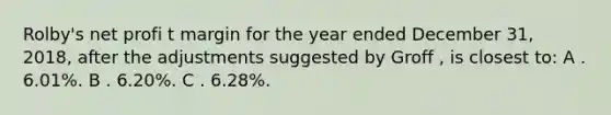 Rolby's net profi t margin for the year ended December 31, 2018, after the adjustments suggested by Groff , is closest to: A . 6.01%. B . 6.20%. C . 6.28%.