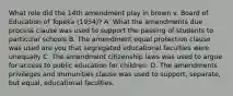 What role did the 14th amendment play in brown v. Board of Education of Topeka (1954)? A. What the amendments due process clause was used to support the passing of students to particular schools B. The amendment equal protection clause was used are you that segregated educational faculties were unequally C. The amendment citizenship laws was used to argue for access to public education for children. D. The amendments privileges and immunities clause was used to support, separate, but equal, educational faculties.