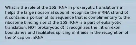 What is the role of the 16S rRNA in prokaryotic translation? a) helps the large ribosomal subunit recognize the mRNA strand b) it contains a portion of its sequence that is complimentary to the ribosome binding site c) the 16S rRNA is a part of eukaryotic translation, NOT prokaryotic d) it recognizes the intron-exon boundaries and facilitates splicing e) it aids in the recognition of the 5' cap on mRNA