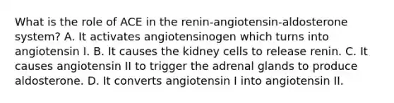 What is the role of ACE in the renin-angiotensin-aldosterone system? A. It activates angiotensinogen which turns into angiotensin I. B. It causes the kidney cells to release renin. C. It causes angiotensin II to trigger the adrenal glands to produce aldosterone. D. It converts angiotensin I into angiotensin II.