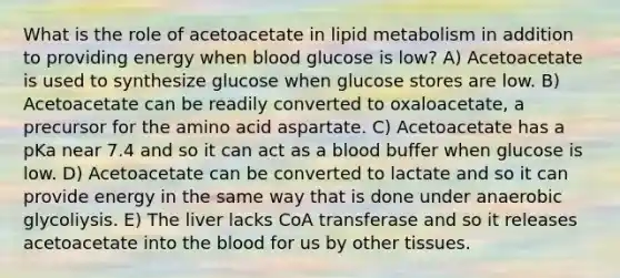 What is the role of acetoacetate in lipid metabolism in addition to providing energy when blood glucose is low? A) Acetoacetate is used to synthesize glucose when glucose stores are low. B) Acetoacetate can be readily converted to oxaloacetate, a precursor for the amino acid aspartate. C) Acetoacetate has a pKa near 7.4 and so it can act as a blood buffer when glucose is low. D) Acetoacetate can be converted to lactate and so it can provide energy in the same way that is done under anaerobic glycoliysis. E) The liver lacks CoA transferase and so it releases acetoacetate into the blood for us by other tissues.