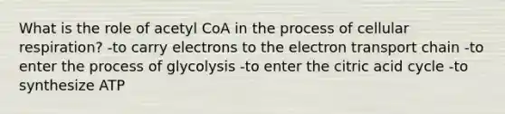 What is the role of acetyl CoA in the process of <a href='https://www.questionai.com/knowledge/k1IqNYBAJw-cellular-respiration' class='anchor-knowledge'>cellular respiration</a>? -to carry electrons to <a href='https://www.questionai.com/knowledge/k57oGBr0HP-the-electron-transport-chain' class='anchor-knowledge'>the electron transport chain</a> -to enter the process of glycolysis -to enter the citric acid cycle -to synthesize ATP