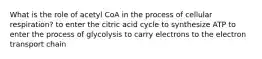 What is the role of acetyl CoA in the process of cellular respiration? to enter the citric acid cycle to synthesize ATP to enter the process of glycolysis to carry electrons to the electron transport chain