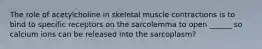 The role of acetylcholine in skeletal muscle contractions is to bind to specific receptors on the sarcolemma to open ______ so calcium ions can be released into the sarcoplasm?