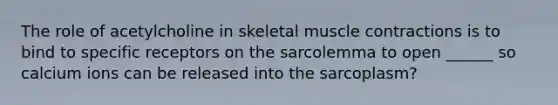 The role of acetylcholine in skeletal muscle contractions is to bind to specific receptors on the sarcolemma to open ______ so calcium ions can be released into the sarcoplasm?