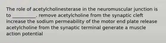 The role of acetylcholinesterase in the neuromuscular junction is to __________. remove acetylcholine from the synaptic cleft increase the sodium permeability of the motor end plate release acetylcholine from the synaptic terminal generate a muscle action potential