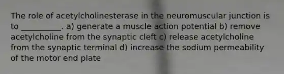 The role of acetylcholinesterase in the neuromuscular junction is to __________. a) generate a muscle action potential b) remove acetylcholine from the synaptic cleft c) release acetylcholine from the synaptic terminal d) increase the sodium permeability of the motor end plate