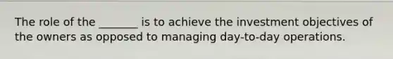 The role of the _______ is to achieve the investment objectives of the owners as opposed to managing day-to-day operations.