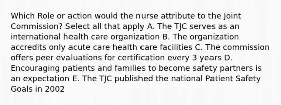 Which Role or action would the nurse attribute to the Joint Commission? Select all that apply A. The TJC serves as an international health care organization B. The organization accredits only acute care health care facilities C. The commission offers peer evaluations for certification every 3 years D. Encouraging patients and families to become safety partners is an expectation E. The TJC published the national Patient Safety Goals in 2002