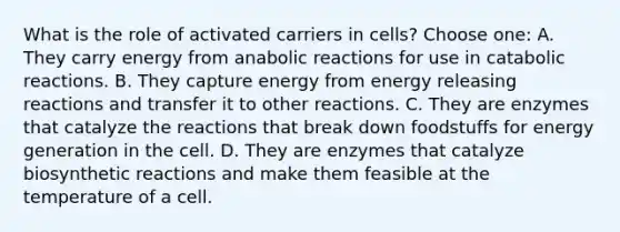 What is the role of activated carriers in cells? Choose one: A. They carry energy from anabolic reactions for use in catabolic reactions. B. They capture energy from energy releasing reactions and transfer it to other reactions. C. They are enzymes that catalyze the reactions that break down foodstuffs for energy generation in the cell. D. They are enzymes that catalyze biosynthetic reactions and make them feasible at the temperature of a cell.