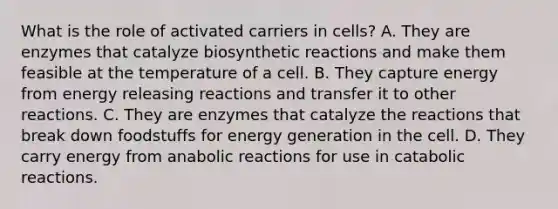 What is the role of activated carriers in cells? A. They are enzymes that catalyze biosynthetic reactions and make them feasible at the temperature of a cell. B. They capture energy from energy releasing reactions and transfer it to other reactions. C. They are enzymes that catalyze the reactions that break down foodstuffs for energy generation in the cell. D. They carry energy from anabolic reactions for use in catabolic reactions.