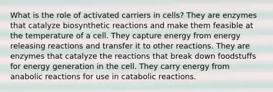 What is the role of activated carriers in cells? They are enzymes that catalyze biosynthetic reactions and make them feasible at the temperature of a cell. They capture energy from energy releasing reactions and transfer it to other reactions. They are enzymes that catalyze the reactions that break down foodstuffs for energy generation in the cell. They carry energy from anabolic reactions for use in catabolic reactions.