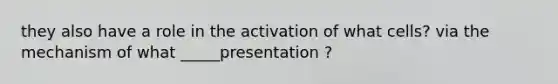 they also have a role in the activation of what cells? via the mechanism of what _____presentation ?