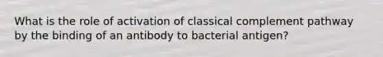 What is the role of activation of classical complement pathway by the binding of an antibody to bacterial antigen?