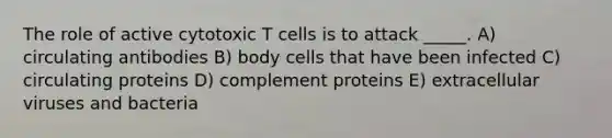 The role of active cytotoxic T cells is to attack _____. A) circulating antibodies B) body cells that have been infected C) circulating proteins D) complement proteins E) extracellular viruses and bacteria