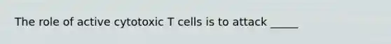 The role of active cytotoxic T cells is to attack _____