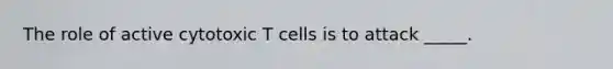 The role of active cytotoxic T cells is to attack _____.