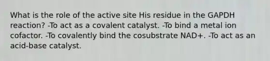 What is the role of the active site His residue in the GAPDH reaction? -To act as a covalent catalyst. -To bind a metal ion cofactor. -To covalently bind the cosubstrate NAD+. -To act as an acid-base catalyst.