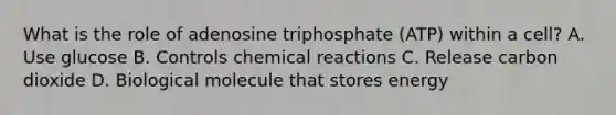 What is the role of adenosine triphosphate (ATP) within a cell? A. Use glucose B. Controls chemical reactions C. Release carbon dioxide D. Biological molecule that stores energy