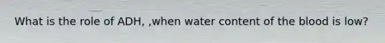 What is the role of ADH, ,when water content of the blood is low?