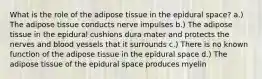 What is the role of the adipose tissue in the epidural space? a.) The adipose tissue conducts nerve impulses b.) The adipose tissue in the epidural cushions dura mater and protects the nerves and blood vessels that it surrounds c.) There is no known function of the adipose tissue in the epidural space d.) The adipose tissue of the epidural space produces myelin