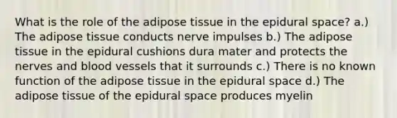 What is the role of the adipose tissue in the epidural space? a.) The adipose tissue conducts nerve impulses b.) The adipose tissue in the epidural cushions dura mater and protects the nerves and blood vessels that it surrounds c.) There is no known function of the adipose tissue in the epidural space d.) The adipose tissue of the epidural space produces myelin