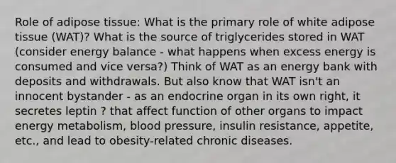 Role of adipose tissue: What is the primary role of white adipose tissue (WAT)? What is the source of triglycerides stored in WAT (consider energy balance - what happens when excess energy is consumed and vice versa?) Think of WAT as an energy bank with deposits and withdrawals. But also know that WAT isn't an innocent bystander - as an endocrine organ in its own right, it secretes leptin ? that affect function of other organs to impact energy metabolism, <a href='https://www.questionai.com/knowledge/kD0HacyPBr-blood-pressure' class='anchor-knowledge'>blood pressure</a>, insulin resistance, appetite, etc., and lead to obesity-related chronic diseases.