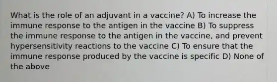 What is the role of an adjuvant in a vaccine? A) To increase the immune response to the antigen in the vaccine B) To suppress the immune response to the antigen in the vaccine, and prevent hypersensitivity reactions to the vaccine C) To ensure that the immune response produced by the vaccine is specific D) None of the above