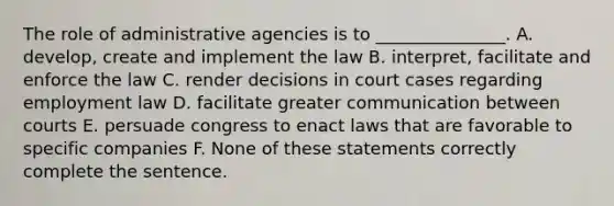 The role of administrative agencies is to _______________. A. develop, create and implement the law B. interpret, facilitate and enforce the law C. render decisions in court cases regarding employment law D. facilitate greater communication between courts E. persuade congress to enact laws that are favorable to specific companies F. None of these statements correctly complete the sentence.