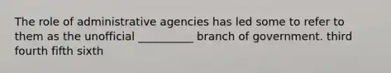 The role of administrative agencies has led some to refer to them as the unofficial __________ branch of government. third fourth fifth sixth