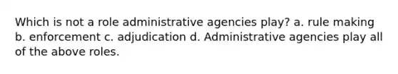 Which is not a role administrative agencies play? a. rule making b. enforcement c. adjudication d. Administrative agencies play all of the above roles.