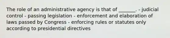 The role of an administrative agency is that of _______. - judicial control - passing legislation - enforcement and elaboration of laws passed by Congress - enforcing rules or statutes only according to presidential directives