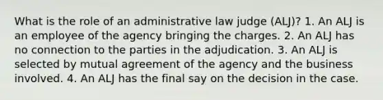 What is the role of an administrative law judge (ALJ)? 1. An ALJ is an employee of the agency bringing the charges. 2. An ALJ has no connection to the parties in the adjudication. 3. An ALJ is selected by mutual agreement of the agency and the business involved. 4. An ALJ has the final say on the decision in the case.