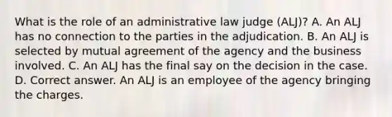 What is the role of an administrative law judge (ALJ)? A. An ALJ has no connection to the parties in the adjudication. B. An ALJ is selected by mutual agreement of the agency and the business involved. C. An ALJ has the final say on the decision in the case. D. Correct answer. An ALJ is an employee of the agency bringing the charges.