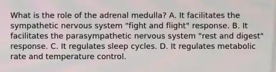 What is the role of the adrenal medulla? A. It facilitates the sympathetic nervous system "fight and flight" response. B. It facilitates the parasympathetic nervous system "rest and digest" response. C. It regulates sleep cycles. D. It regulates metabolic rate and temperature control.