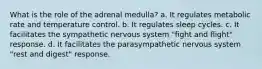 What is the role of the adrenal medulla? a. It regulates metabolic rate and temperature control. b. It regulates sleep cycles. c. It facilitates the sympathetic nervous system "fight and flight" response. d. It facilitates the parasympathetic nervous system "rest and digest" response.