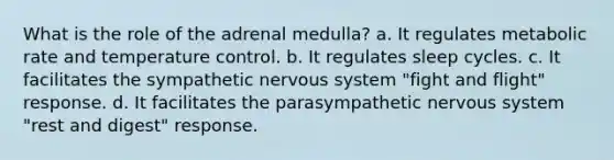 What is the role of the adrenal medulla? a. It regulates metabolic rate and temperature control. b. It regulates sleep cycles. c. It facilitates the sympathetic <a href='https://www.questionai.com/knowledge/kThdVqrsqy-nervous-system' class='anchor-knowledge'>nervous system</a> "fight and flight" response. d. It facilitates the parasympathetic nervous system "rest and digest" response.