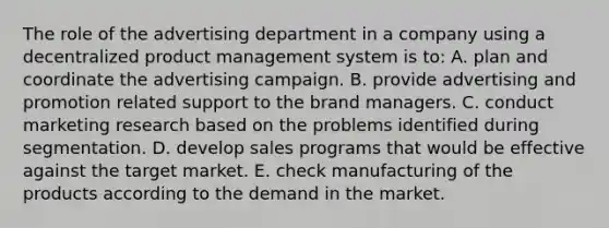 The role of the advertising department in a company using a decentralized product management system is to: A. plan and coordinate the advertising campaign. B. provide advertising and promotion related support to the brand managers. C. conduct marketing research based on the problems identified during segmentation. D. develop sales programs that would be effective against the target market. E. check manufacturing of the products according to the demand in the market.