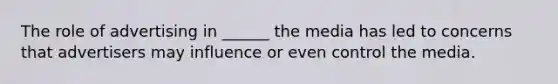 The role of advertising in ______ the media has led to concerns that advertisers may influence or even control the media.
