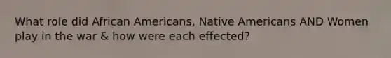 What role did African Americans, Native Americans AND Women play in the war & how were each effected?