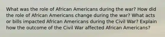 What was the role of African Americans during the war? How did the role of African Americans change during the war? What acts or bills impacted African Americans during the Civil War? Explain how the outcome of the Civil War affected African Americans?