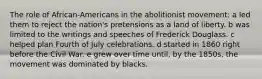 The role of African-Americans in the abolitionist movement: a led them to reject the nation's pretensions as a land of liberty. b was limited to the writings and speeches of Frederick Douglass. c helped plan Fourth of July celebrations. d started in 1860 right before the Civil War. e grew over time until, by the 1850s, the movement was dominated by blacks.